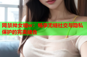 网禁拗女暗w：畅享无缝社交与隐私保护的完美结合