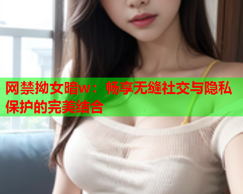 网禁拗女暗w：畅享无缝社交与隐私保护的完美结合  第1张